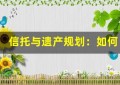 信托与遗产规划：如何为家人留下可持续的财富？